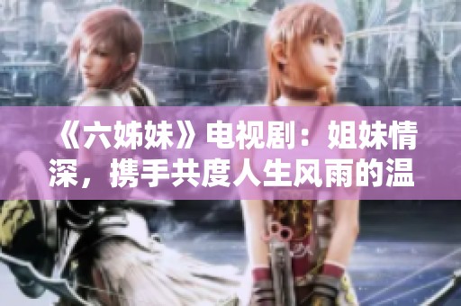 《六姊妹》电视剧：姐妹情深，携手共度人生风雨的温情故事