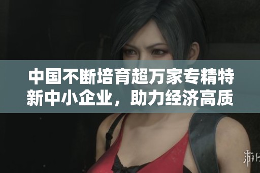 中国不断培育超万家专精特新中小企业，助力经济高质量发展