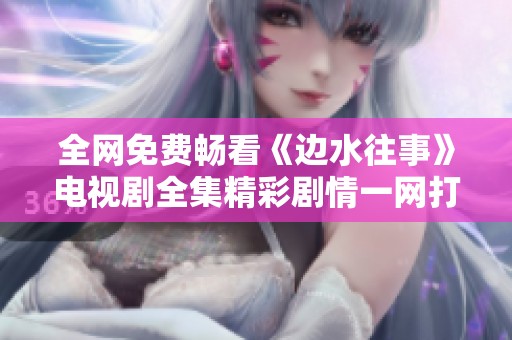 全网免费畅看《边水往事》电视剧全集精彩剧情一网打尽