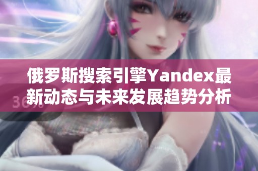 俄罗斯搜索引擎Yandex最新动态与未来发展趋势分析
