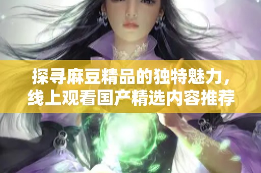 探寻麻豆精品的独特魅力，线上观看国产精选内容推荐
