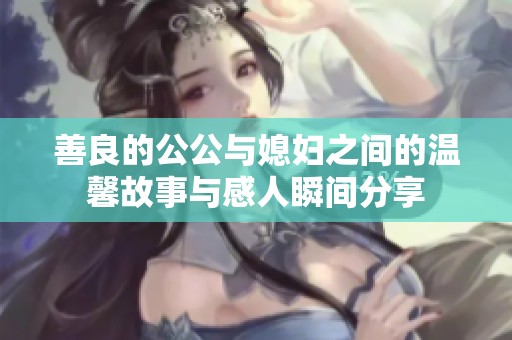 善良的公公与媳妇之间的温馨故事与感人瞬间分享