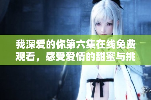 我深爱的你第六集在线免费观看，感受爱情的甜蜜与挑战