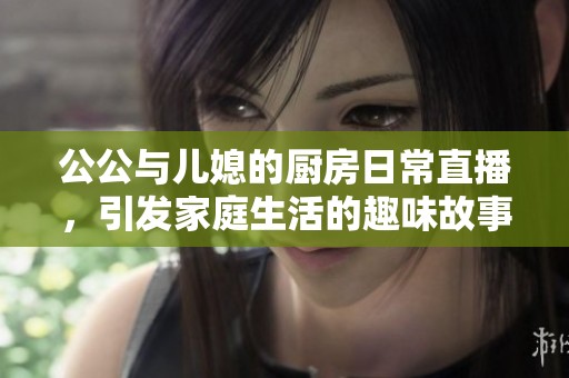 公公与儿媳的厨房日常直播，引发家庭生活的趣味故事