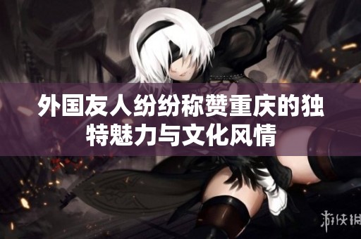 外国友人纷纷称赞重庆的独特魅力与文化风情