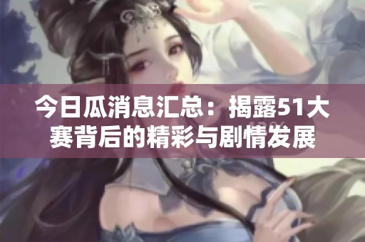 今日瓜消息汇总：揭露51大赛背后的精彩与剧情发展