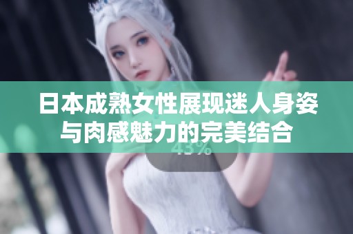 日本成熟女性展现迷人身姿与肉感魅力的完美结合