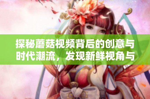 探秘蘑菇视频背后的创意与时代潮流，发现新鲜视角与内容灵感