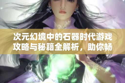 次元幻境中的石器时代游戏攻略与秘籍全解析，助你畅游游戏世界