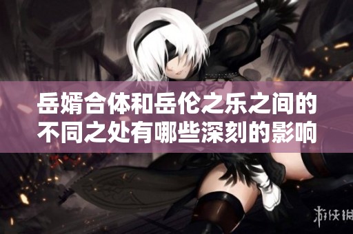 岳婿合体和岳伦之乐之间的不同之处有哪些深刻的影响和意义