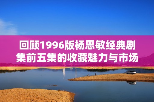 回顾1996版杨思敏经典剧集前五集的收藏魅力与市场价值分析