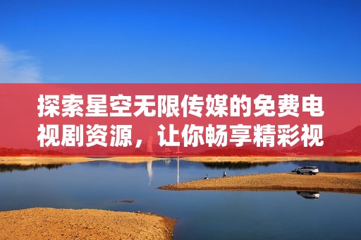 探索星空无限传媒的免费电视剧资源，让你畅享精彩视听盛宴