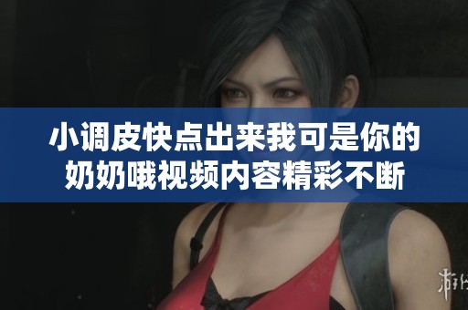 小调皮快点出来我可是你的奶奶哦视频内容精彩不断