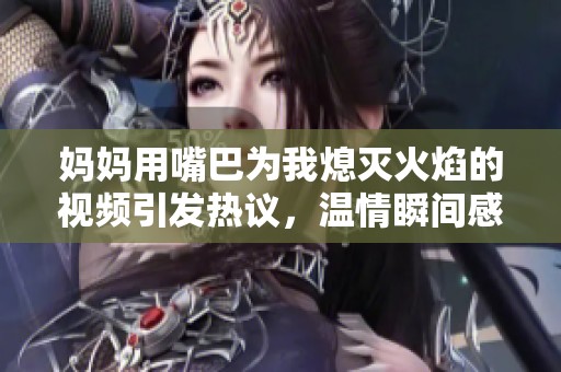妈妈用嘴巴为我熄灭火焰的视频引发热议，温情瞬间感动了无数人