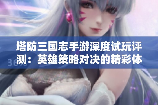 塔防三国志手游深度试玩评测：英雄策略对决的精彩体验分享