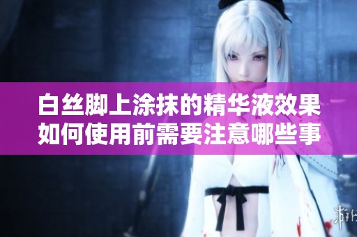 白丝脚上涂抹的精华液效果如何使用前需要注意哪些事项