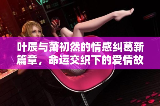 叶辰与萧初然的情感纠葛新篇章，命运交织下的爱情故事将如何发展