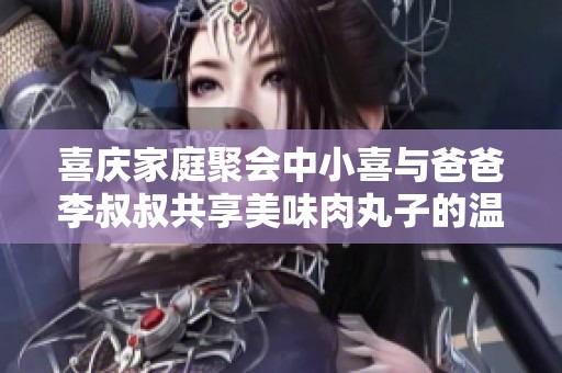 喜庆家庭聚会中小喜与爸爸李叔叔共享美味肉丸子的温馨时光