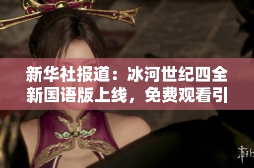 新华社报道：冰河世纪四全新国语版上线，免费观看引发热潮