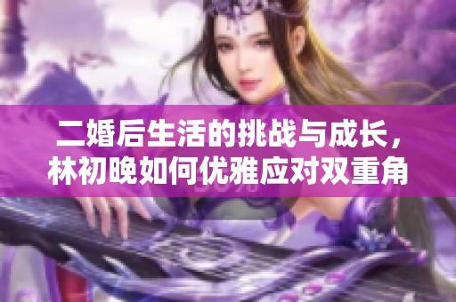 二婚后生活的挑战与成长，林初晚如何优雅应对双重角色的困境
