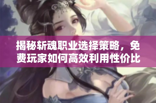 揭秘斩魂职业选择策略，免费玩家如何高效利用性价比职业与技能