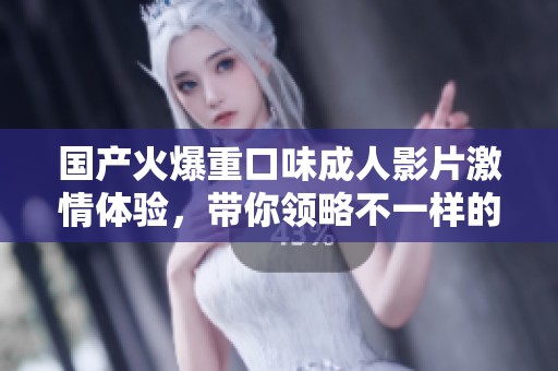 国产火爆重口味成人影片激情体验，带你领略不一样的视听盛宴