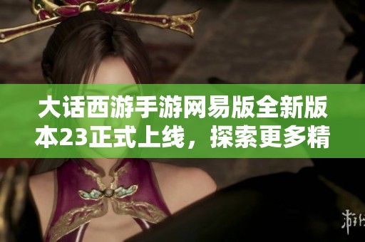 大话西游手游网易版全新版本23正式上线，探索更多精彩内容与玩法！