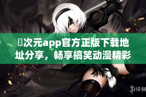 囧次元app官方正版下载地址分享，畅享搞笑动漫精彩内容