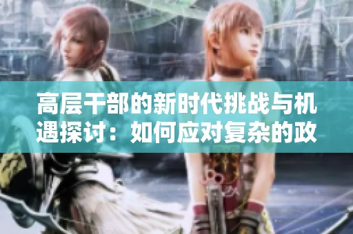 高层干部的新时代挑战与机遇探讨：如何应对复杂的政治环境与社会变革