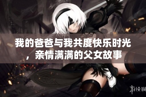 我的爸爸与我共度快乐时光，亲情满满的父女故事