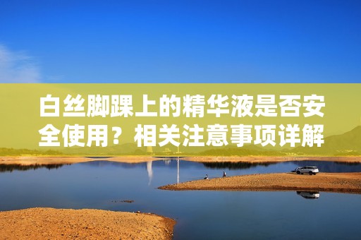 白丝脚踝上的精华液是否安全使用？相关注意事项详解
