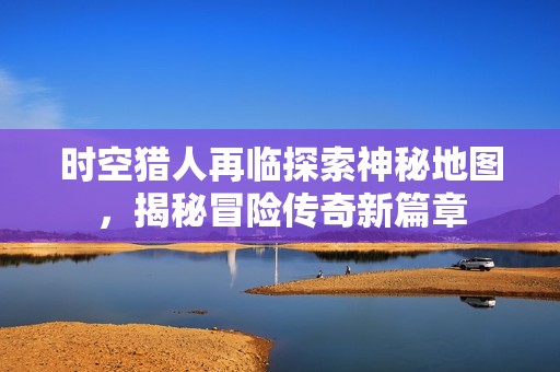 时空猎人再临探索神秘地图，揭秘冒险传奇新篇章