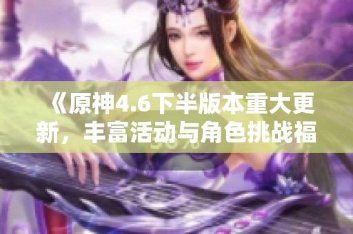《原神4.6下半版本重大更新，丰富活动与角色挑战福利等你来体验》