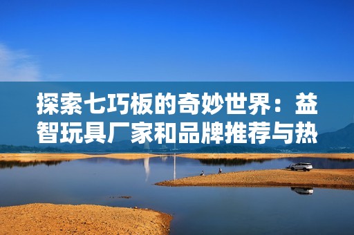 探索七巧板的奇妙世界：益智玩具厂家和品牌推荐与热帖分享