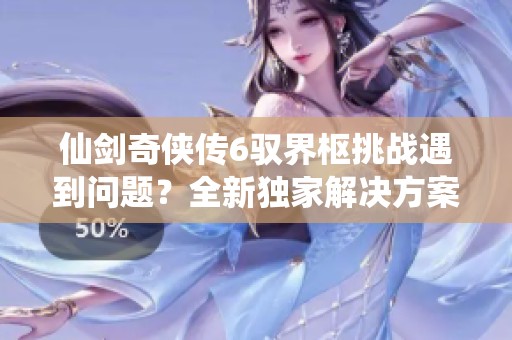 仙剑奇侠传6驭界枢挑战遇到问题？全新独家解决方案在此分享！