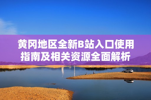 黄冈地区全新B站入口使用指南及相关资源全面解析