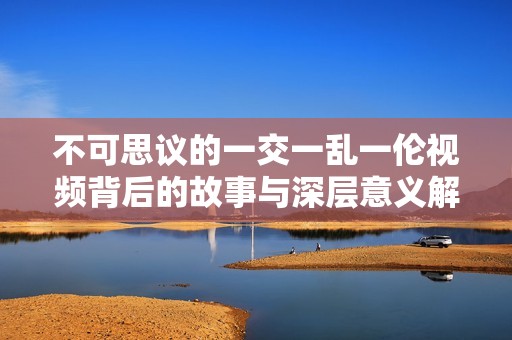 不可思议的一交一乱一伦视频背后的故事与深层意义解析