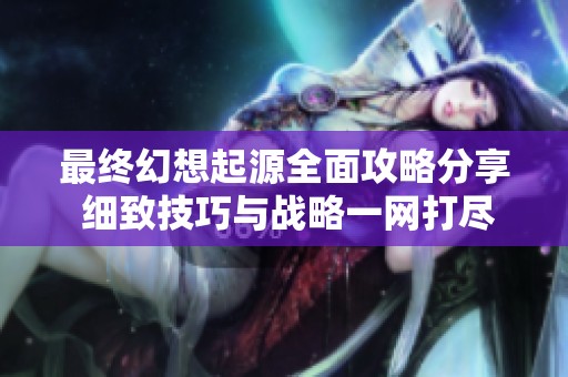 最终幻想起源全面攻略分享 细致技巧与战略一网打尽