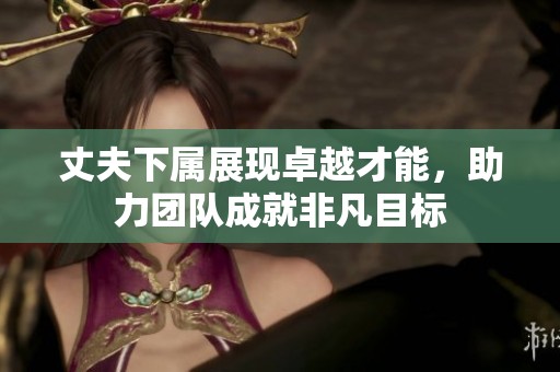 丈夫下属展现卓越才能，助力团队成就非凡目标