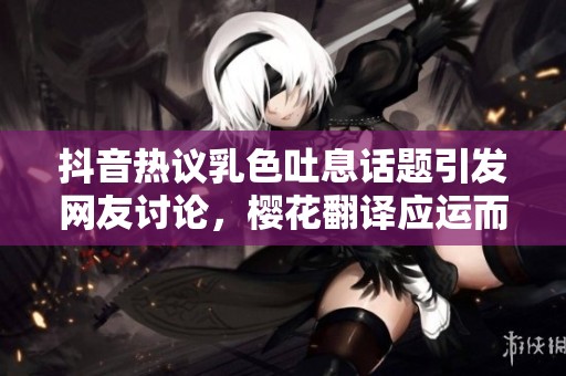 抖音热议乳色吐息话题引发网友讨论，樱花翻译应运而生