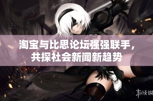 淘宝与比思论坛强强联手，共探社会新闻新趋势