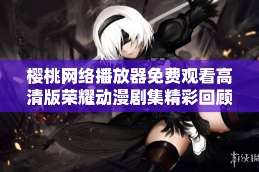 樱桃网络播放器免费观看高清版荣耀动漫剧集精彩回顾与分析