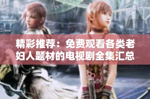 精彩推荐：免费观看各类老妇人题材的电视剧全集汇总