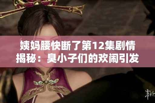 姨妈腰快断了第12集剧情揭秘：臭小子们的欢闹引发的新挑战