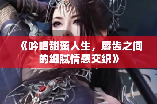 《吟唱甜蜜人生，唇齿之间的细腻情感交织》