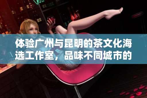 体验广州与昆明的茶文化海选工作室，品味不同城市的独特魅力
