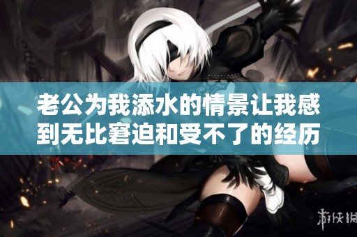 老公为我添水的情景让我感到无比窘迫和受不了的经历分享