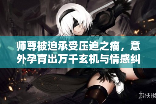 师尊被迫承受压迫之痛，意外孕育出万千玄机与情感纠葛