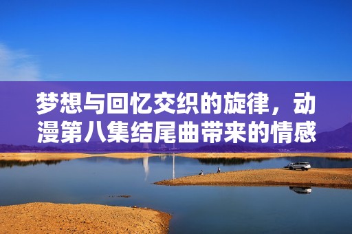 梦想与回忆交织的旋律，动漫第八集结尾曲带来的情感洗礼