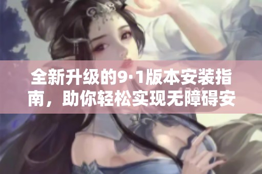 全新升级的9·1版本安装指南，助你轻松实现无障碍安装体验